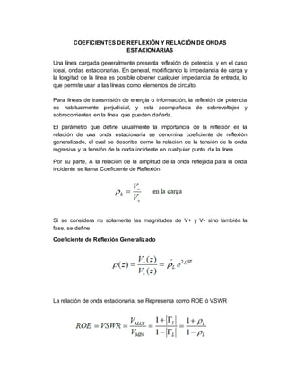 COEFICIENTES DE REFLEXIÓN Y RELACIÓN DE ONDAS
ESTACIONARIAS
Una línea cargada generalmente presenta reflexión de potencia, y en el caso
ideal, ondas estacionarias. En general, modificando la impedancia de carga y
la longitud de la línea es posible obtener cualquier impedancia de entrada, lo
que permite usar a las líneas como elementos de circuito.
Para líneas de transmisión de energía o información, la reflexión de potencia
es habitualmente perjudicial, y está acompañada de sobrevoltajes y
sobrecorrientes en la línea que pueden dañarla.
El parámetro que define usualmente la importancia de la reflexión es la
relación de una onda estacionaria se denomina coeficiente de reflexión
generalizado, el cual se describe como la relación de la tensión de la onda
regresiva y la tensión de la onda incidente en cualquier punto de la línea.
Por su parte, A la relación de la amplitud de la onda reflejada para la onda
incidente se llama Coeficiente de Reflexión
Si se considera no solamente las magnitudes de V+ y V- sino también la
fase, se define
Coeficiente de Reflexión Generalizado
La relación de onda estacionaria, se Representa como ROE ó VSWR
 