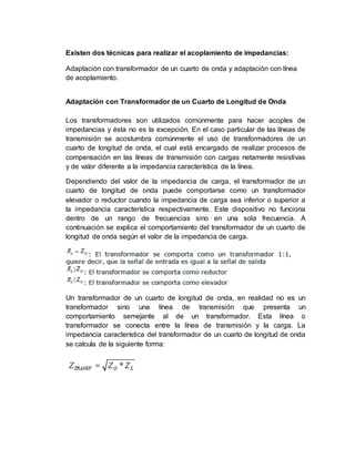 Existen dos técnicas para realizar el acoplamiento de impedancias:
Adaptación con transformador de un cuarto de onda y adaptación con línea
de acoplamiento.
Adaptación con Transformador de un Cuarto de Longitud de Onda
Los transformadores son utilizados comúnmente para hacer acoples de
impedancias y ésta no es la excepción. En el caso particular de las líneas de
transmisión se acostumbra comúnmente el uso de transformadores de un
cuarto de longitud de onda, el cual está encargado de realizar procesos de
compensación en las líneas de transmisión con cargas netamente resistivas
y de valor diferente a la impedancia característica de la línea.
Dependiendo del valor de la impedancia de carga, el transformador de un
cuarto de longitud de onda puede comportarse como un transformador
elevador o reductor cuando la impedancia de carga sea inferior o superior a
la impedancia característica respectivamente. Este dispositivo no funciona
dentro de un rango de frecuencias sino en una sola frecuencia. A
continuación se explica el comportamiento del transformador de un cuarto de
longitud de onda según el valor de la impedancia de carga.
Un transformador de un cuarto de longitud de onda, en realidad no es un
transformador sino una línea de transmisión que presenta un
comportamiento semejante al de un transformador. Esta línea o
transformador se conecta entre la línea de transmisión y la carga. La
impedancia característica del transformador de un cuarto de longitud de onda
se calcula de la siguiente forma:
 