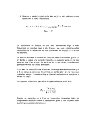 3. Realizar el ajuste longitud de la línea según el valor del componente
reactivo en el punto seleccionado.
La impedancia de entrada de una línea infinitamente larga a radio
frecuencias es resistiva igual a Ζo. Cuando una onda electromagnética
recorre la línea sin reflexiones, se dice que la onda se propagó por una línea
no resonante.
La relación de voltaje a corriente en cualquier punto de la línea es igual a Ζo;
en donde el voltaje y la corriente incidentes en cualquier punto de la línea
están en fase. Para el caso de una línea, las no resonantes presentan unas
pérdidas mínimas por unidad de longitud.
Toda línea de transmisión que finalice en una carga netamente resistiva igual
a Z◦ se comporta como una línea infinita en donde: Zin = Z◦, no hay ondas
reflejadas, voltaje y corriente en fase y máxima transferencia de energía de la
fuente a la carga.
La expresión matemática que define la impedancia característica es:
Cuando se presentan en la línea de transmisión frecuencias bajas, las
componentes reactivas tienden a desaparecer, para lo cual se puede decir
que la impedancia característica es:
 