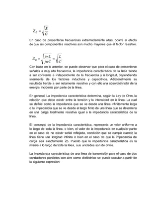 En caso de presentarse frecuencias extremadamente altas, ocurre el efecto
de que las componentes reactivas son mucho mayores que el factor resistivo.
Con base en lo anterior, se puede observar que para el caso de presentarse
señales a muy alta frecuencia, la impedancia característica de la línea tiende
a ser constante e independiente de la frecuencia y la longitud, dependiendo
solamente de los factores inductivos y capacitivos. Adicionalmente su
resultado tiende a ser netamente resistiva y con ello una absorción total de la
energía incidente por parte de la línea.
En general, La impedancia característica determina, según la Ley de Ohm, la
relación que debe existir entre la tensión y la intensidad en la línea. La cual
se define como la impedancia que se ve desde una línea infinitamente larga
o la impedancia que se ve desde el largo finito de una línea que se determina
en una carga totalmente resistiva igual a la impedancia característica de la
línea.
El concepto de la impedancia característica, representa un valor uniforme a
lo largo de toda la línea, o bien, el valor de la impedancia en cualquier punto
en el caso de no existir señal reflejada, condición que se cumple cuando la
línea tiene una longitud infinita o bien en el caso de que la impedancia de
carga sea exactamente Zo. Puesto que la impedancia característica es la
misma a lo largo de toda la línea, sus unidades son de ohms.
La impedancia característica de una línea de transmisión para el caso de dos
conductores paralelos con aire como dieléctrico se puede calcular a partir de
la siguiente expresión:
 