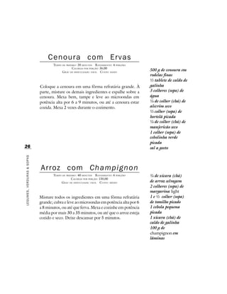 Cenoura com Ervas
                                   TEMPO DE PREPARO : 20 MINUTOS R ENDIMENTO: 4 PORÇÕES
                                                 CALORIAS POR PORÇÃO: 36,00
                                         G RAU DE DIFICULDADE: FÁCIL CUSTO: BAIXO
                                                                                          500 g de cenoura em
                                                                                          rodelas finas
                                                                                          ½ tablete de caldo de
                            Coloque a cenoura em uma fôrma refratária grande. À           galinha
                            parte, misture os demais ingredientes e espalhe sobre a       3 colheres (sopa) de
                            cenoura. Mexa bem, tampe e leve ao microondas em              água
                            potência alta por 6 a 9 minutos, ou até a cenoura estar       ¼ de colher (chá) de
                            cozida. Mexa 2 vezes durante o cozimento.                     alecrim seco
                                                                                          ½ colher (sopa) de
                                                                                          hortelã picada
                                                                                          ¼ de colher (chá) de
                                                                                          manjericão seco
                                                                                          1 colher (sopa) de
                                                                                          cebolinha verde
                                                                                          picada
26                                                                                        sal a gosto
LEGUMES, VERDURAS & SOPAS




                            Arroz com Champignon
                                   TEMPO DE PREPARO : 40 MINUTOS R ENDIMENTO: 6 PORÇÕES   ¾ de xícara (chá)
                                                CALORIAS POR PORÇÃO: 150,00
                                        G RAU DE DIFICULDADE: FÁCIL CUSTO: MÉDIO          de arroz selvagem
                                                                                          2 colheres (sopa) de
                                                                                          margarina light
                            Misture todos os ingredientes em uma fôrma refratária         1 e ½ colher (sopa)
                            grande; cubra e leve ao microondas em potência alta por 6     de tomilho picado
                            a 8 minutos, ou até que ferva. Mexa e cozinhe em potência     1 cebola pequena
                            média por mais 30 a 35 minutos, ou até que o arroz esteja     picada
                            cozido e seco. Deixe descansar por 5 minutos.                 1 xícara (chá) de
                                                                                          caldo de galinha
                                                                                          100 g de
                                                                                          champignon em
                                                                                          lâminas
 