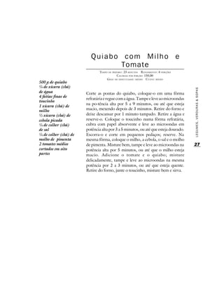 Quiabo com Milho e
                                Tomate
                               TEMPO DE PREPARO : 23 MINUTOS R ENDIMENTO: 6 PORÇÕES
                                            CALORIAS POR PORÇÃO: 150,00
                                    G RAU DE DIFICULDADE: MÉDIO CUSTO: MÉDIO
500 g de quiabo
¼ de xícara (chá)




                                                                                      LEGUMES, VERDURAS & SOPAS
de água                Corte as pontas do quiabo, coloque-o em uma fôrma
4 fatias finas de
                       refratária e regue com a água. Tampe e leve ao microondas
toucinho
                       na po-tência alta por 5 a 9 minutos, ou até que esteja
1 xícara (chá) de
milho                  macio, mexendo depois de 3 minutos. Retire do forno e
½ xícara (chá) de      deixe descansar por 1 minuto tampado. Retire a água e
cebola picada          reserve-o. Coloque o toucinho numa fôrma refratária,
¼ de colher (chá)      cubra com papel absorvente e leve ao microondas em
de sal                 potência alta por 3 a 5 minutos, ou até que esteja dourado.
¼ de colher (chá) de   Escorra-o e corte em pequenos pedaços; reserve. Na
molho de pimenta       mesma fôrma, coloque o milho, a cebola, o sal e o molho
2 tomates médios       de pimenta. Misture bem, tampe e leve ao microondas na         27
cortados em oito       potência alta por 5 minutos, ou até que o milho esteja
partes                 macio. Adicione o tomate e o quiabo; misture
                       delicadamente, tampe e leve ao microondas na mesma
                       potência por 2 a 3 minutos, ou até que esteja quente.
                       Retire do forno, junte o toucinho, misture bem e sirva.
 