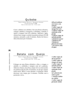 Quibebe
                                    TEMPO DE PREPARO : 25 MINUTOS R ENDIMENTO: 4 PORÇÕES   600 g de abóbora
                                                  CALORIAS POR PORÇÃO: 75,00
                                          G RAU DE DIFICULDADE: FÁCIL CUSTO: BAIXO
                                                                                           sem casca e sem
                                                                                           semente
                                                                                           1 colher (sopa) de
                                                                                           margarina light
                            Corte a abóbora em cubinhos. Em uma fôrma refratária,
                                                                                           2 colheres (sopa) de
                            coloque a abóbora, a margarina, a cebolinha, a salsinha, o     cebolinha verde
                            açúcar e tempere com sal e pimenta. Adicione a água,           picada
                            misture bem, tampe e cozinhe em potência alta por 15 a 20      2 colheres (sopa) de
                            minutos, mexendo a cada 4 minutos. Retire do forno e           salsinha picada
                            deixe descansar por 3 minutos.                                 1 pitada de açúcar
                                                                                           1 pitada de sal
                                                                                           1 pitada de
                                                                                           pimenta-do-reino
                                                                                           ¼ de xícara (chá)
                                                                                           de água

30

                                 Batata                 com              Queijo
LEGUMES, VERDURAS & SOPAS




                                   TEMPO DE PREPARO : 20 MINUTOS R ENDIMENTO: 4 PORÇÕES    1 colher (sopa) de
                                                CALORIAS POR PORÇÃO: 118,00
                                         G RAU DE DIFICULDADE: FÁCIL CUSTO: BAIXO          óleo de girassol
                                                                                           1 colher (sopa) de
                                                                                           vinagre de maçã
                            Coloque em uma fôrma refratária o óleo, o vinagre, a           1 colher (sopa) de
                            salsinha e a cebolinha e tempere com sal e pimenta.            salsinha picada
                            Adicione a batata, mexa bem, tampe e leve ao microondas        1 colher (sopa) de
                            em potência alta por 10 a 12 minutos, ou até que a batata      cebolinha verde
                            esteja macia. Mexa 2 vezes durante o cozimento. Deixe          picada
                            descansar com tampa por 4 minutos. Polvilhe com o              sal e pimenta-do-
                            parmesão e sirva.                                              reino a gosto
                                                                                           2 batatas médias
                                                                                           em rodelas
                                                                                           1 colher (sopa) de
                                                                                           parmesão ralado
 