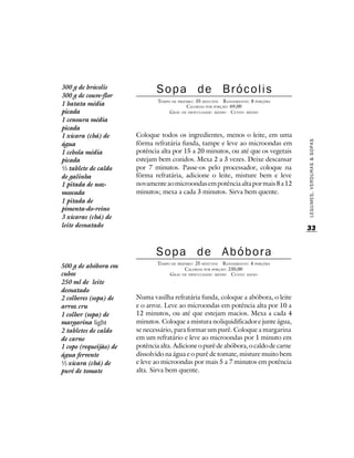 300 g de brócolis
300 g de couve-flor
                               Sopa de Brócolis
                                TEMPO DE PREPARO : 35 MINUTOS R ENDIMENTO: 8 PORÇÕES
1 batata média                                CALORIAS POR PORÇÃO: 69,00
picada                               G RAU DE DIFICULDADE: MÉDIO CUSTO: MÉDIO
1 cenoura média
picada
1 xícara (chá) de       Coloque todos os ingredientes, menos o leite, em uma
                        fôrma refratária funda, tampe e leve ao microondas em




                                                                                       LEGUMES, VERDURAS & SOPAS
água
1 cebola média          potência alta por 15 a 20 minutos, ou até que os vegetais
picada                  estejam bem cozidos. Mexa 2 a 3 vezes. Deixe descansar
½ tablete de caldo      por 7 minutos. Passe-os pelo processador, coloque na
de galinha              fôrma refratária, adicione o leite, misture bem e leve
1 pitada de noz-        novamente ao microondas em potência alta por mais 8 a 12
moscada                 minutos; mexa a cada 3 minutos. Sirva bem quente.
1 pitada de
pimenta-do-reino
3 xícaras (chá) de
leite desnatado                                                                        33


                               Sopa de Abóbora
                                TEMPO DE PREPARO : 25 MINUTOS R ENDIMENTO: 4 PORÇÕES
500 g de abóbora em                          CALORIAS POR PORÇÃO: 230,00
cubos                                G RAU DE DIFICULDADE: MÉDIO CUSTO: BAIXO
250 ml de leite
desnatado
2 colheres (sopa) de    Numa vasilha refratária funda, coloque a abóbora, o leite
arroz cru               e o arroz. Leve ao microondas em potência alta por 10 a
1 colher (sopa) de      12 minutos, ou até que estejam macios. Mexa a cada 4
margarina light         minutos. Coloque a mistura no liquidificador e junte água,
2 tabletes de caldo     se necessário, para formar um purê. Coloque a margarina
de carne                em um refratário e leve ao microondas por 1 minuto em
1 copo (requeijão) de   potência alta. Adicione o purê de abóbora, o caldo de carne
água fervente           dissolvido na água e o purê de tomate, misture muito bem
½ xícara (chá) de       e leve ao microondas por mais 5 a 7 minutos em potência
purê de tomate          alta. Sirva bem quente.
 