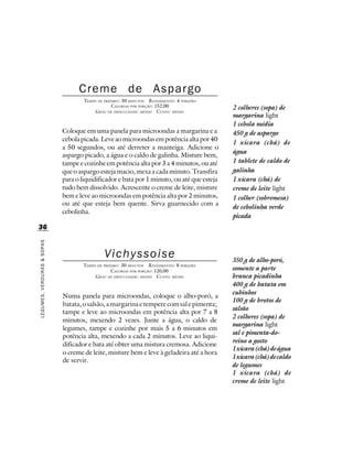 Creme de Aspargo
                                    TEMPO DE PREPARO : 30 MINUTOS R ENDIMENTO: 4 PORÇÕES
                                                 CALORIAS POR PORÇÃO: 152,00               2 colheres (sopa) de
                                         G RAU DE DIFICULDADE: MÉDIO CUSTO: MÉDIO
                                                                                           margarina light
                                                                                           1 cebola média
                            Coloque em uma panela para microondas a margarina e a          450 g de aspargo
                            cebola picada. Leve ao microondas em potência alta por 40
                                                                                           1 xícara (chá) de
                            a 50 segundos, ou até derreter a manteiga. Adicione o
                                                                                           água
                            aspargo picado, a água e o caldo de galinha. Misture bem,
                            tampe e cozinhe em potência alta por 3 a 4 minutos, ou até     1 tablete de caldo de
                            que o aspargo esteja macio, mexa a cada minuto. Transfira      galinha
                            para o liquidificador e bata por 1 minuto, ou até que esteja   1 xícara (chá) de
                            tudo bem dissolvido. Acrescente o creme de leite, misture      creme de leite light
                            bem e leve ao microondas em potência alta por 2 minutos,       1 colher (sobremesa)
                            ou até que esteja bem quente. Sirva guarnecido com a
                                                                                           de cebolinha verde
                            cebolinha.
                                                                                           picada
36
LEGUMES, VERDURAS & SOPAS




                                             Vichyssoise                                   350 g de alho-poró,
                                    TEMPO DE PREPARO : 30 MINUTOS R ENDIMENTO: 8 PORÇÕES
                                                 CALORIAS POR PORÇÃO: 120,00               somente a parte
                                         G RAU DE DIFICULDADE: MÉDIO CUSTO: MÉDIO          branca picadinha
                                                                                           400 g de batata em
                                                                                           cubinhos
                            Numa panela para microondas, coloque o alho-poró, a
                                                                                           100 g de brotos de
                            batata, o salsão, a margarina e tempere com sal e pimenta;
                                                                                           salsão
                            tampe e leve ao microondas em potência alta por 7 a 8
                                                                                           2 colheres (sopa) de
                            minutos, mexendo 2 vezes. Junte a água, o caldo de
                                                                                           margarina light
                            legumes, tampe e cozinhe por mais 5 a 6 minutos em
                                                                                           sal e pimenta-do-
                            potência alta, mexendo a cada 2 minutos. Leve ao liqui-
                                                                                           reino a gosto
                            dificador e bata até obter uma mistura cremosa. Adicione
                                                                                           1 xícara (chá) de água
                            o creme de leite, misture bem e leve à geladeira até a hora
                                                                                           1 xícara (chá) de caldo
                            de servir.
                                                                                           de legumes
                                                                                           1 xícara (chá) de
                                                                                           creme de leite light
 