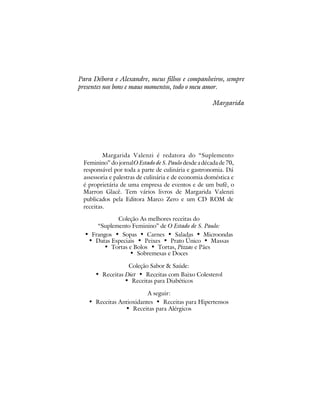 Para Débora e Alexandre, meus filhos e companheiros, sempre
presentes nos bons e maus momentos, todo o meu amor.

                                                      Margarida




         Margarida Valenzi é redatora do “Suplemento
 Feminino” do jornal O Estado de S. Paulo desde a década de 70,
 responsável por toda a parte de culinária e gastronomia. Dá
 assessoria e palestras de culinária e de economia doméstica e
 é proprietária de uma empresa de eventos e de um bufê, o
 Marron Glacê. Tem vários livros de Margarida Valenzi
 publicados pela Editora Marco Zero e um CD ROM de
 receitas.

             Coleção As melhores receitas do
      “Suplemento Feminino” de O Estado de S. Paulo:
  • Frangos • Sopas • Carnes • Saladas • Microondas
   • Datas Especiais • Peixes • Prato Único • Massas
        • Tortas e Bolos • Tortas, Pizzas e Pães
                  • Sobremesas e Doces
                 Coleção Sabor & Saúde:
     • Receitas Diet • Receitas com Baixo Colesterol
                • Receitas para Diabéticos
                         A seguir:
   • Receitas Antioxidantes • Receitas para Hipertensos
                • Receitas para Alérgicos
 