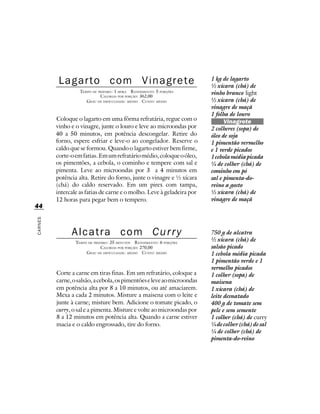 Lagarto com Vinagrete                                         1 kg de lagarto
                                                                        ½ xícara (chá) de
                   TEMPO DE PREPARO : 1 HORA R ENDIMENTO: 5 PORÇÕES     vinho branco light
                             CALORIAS POR PORÇÃO: 362,00
                      G RAU DE DIFICULDADE: MÉDIO CUSTO: MÉDIO          ½ xícara (chá) de
                                                                        vinagre de maçã
                                                                        1 folha de louro
         Coloque o lagarto em uma fôrma refratária, regue com o               Vinagrete
         vinho e o vinagre, junte o louro e leve ao microondas por      2 colheres (sopa) de
         40 a 50 minutos, em potência descongelar. Retire do            óleo de soja
         forno, espere esfriar e leve-o ao congelador. Reserve o        1 pimentão vermelho
         caldo que se formou. Quando o lagarto estiver bem firme,       e 1 verde picados
         corte-o em fatias. Em um refratário médio, coloque o óleo,     1 cebola média picada
         os pimentões, a cebola, o cominho e tempere com sal e          ¼ de colher (chá) de
         pimenta. Leve ao microondas por 3 a 4 minutos em               cominho em pó
         potência alta. Retire do forno, junte o vinagre e ½ xícara     sal e pimenta-do-
         (chá) do caldo reservado. Em um pirex com tampa,               reino a gosto
         intercale as fatias de carne e o molho. Leve à geladeira por   ½ xícara (chá) de
         12 horas para pegar bem o tempero.                             vinagre de maçã
44
CARNES




               Alcatra com Curry                                        750 g de alcatra
                 TEMPO DE PREPARO : 25 MINUTOS R ENDIMENTO: 6 PORÇÕES
                                                                        ½ xícara (chá) de
                              CALORIAS POR PORÇÃO: 270,00               salsão picado
                      G RAU DE DIFICULDADE: MÉDIO CUSTO: MÉDIO          1 cebola média picada
                                                                        1 pimentão verde e 1
                                                                        vermelho picados
         Corte a carne em tiras finas. Em um refratário, coloque a      1 colher (sopa) de
         carne, o salsão, a cebola, os pimentões e leve ao microondas   maisena
         em potência alta por 8 a 10 minutos, ou até amaciarem.         1 xícara (chá) de
         Mexa a cada 2 minutos. Misture a maisena com o leite e         leite desnatado
         junte à carne; misture bem. Adicione o tomate picado, o        400 g de tomate sem
         curry, o sal e a pimenta. Misture e volte ao microondas por    pele e sem semente
         8 a 12 minutos em potência alta. Quando a carne estiver        1 colher (chá) de curry
         macia e o caldo engrossado, tire do forno.                     ¼ de colher (chá) de sal
                                                                        ¼ de colher (chá) de
                                                                        pimenta-do-reino
 