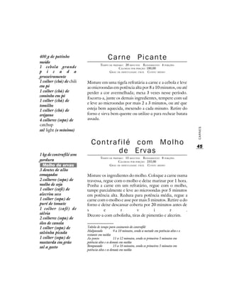 400 g de patinho                         Carne Picante
moído
                                    TEMPO DE PREPARO : 20 MINUTOS R ENDIMENTO: 4 PORÇÕES
1 cebola grande                                   CALORIAS POR PORÇÃO: 180,00
p i c a d a                               G RAU DE DIFICULDADE: FÁCIL CUSTO: MÉDIO
grosseiramente
1 colher (chá) de chili   Misture em uma tigela refratária a carne e a cebola e leve
em pó                     ao microondas em potência alta por 8 a 10 minutos, ou até
1 colher (chá) de         perder a cor avermelhada; mexa 3 vezes nesse período.
cominho em pó
                          Escorra-a, junte os demais ingredientes, tempere com sal
1 colher (chá) de
                          e leve ao microondas por mais 2 a 3 minutos, ou até que
tomilho
1 colher (chá) de         esteja bem aquecida, mexendo a cada minuto. Retire do
orégano                   forno e sirva bem quente ou utilize-a para rechear batata
4 colheres (sopa) de      assada.
catchup




                                                                                                     CARNES
sal light (o mínimo)


                             Contrafilé com Molho                                                    45
1 kg de contrafilé sem
                                   de Ervas
                                    TEMPO DE PREPARO : 15 MINUTOS R ENDIMENTO: 8 PORÇÕES
gordura                                          CALORIAS POR PORÇÃO: 255,00
  Molho de ervas                          G RAU DE DIFICULDADE: FÁCIL CUSTO: MÉDIO
3 dentes de alho
esmagados                 Misture os ingredientes do molho. Coloque a carne numa
2 colheres (sopa) de      travessa, regue com o molho e deixe marinar por 1 hora.
molho de soja             Ponha a carne em um refratário, regue com o molho,
1 colher (café) de        tampe parcialmente e leve ao microondas por 5 minutos
alecrim seco              em potência alta. Reduza para potência média, regue a
1 colher (sopa) de        carne com o molho e asse por mais 5 minutos. Retire-a do
purê de tomate            forno e deixe descansar coberta por 20 minutos antes de
1 colher (café) de        s         e        r        v        i        r         .
sálvia                    Decore-a com cebolinha, tiras de pimentão e alecrim.
2 colheres (sopa) de
óleo de canola
1 colher (sopa) de        Tabela de tempo para cozimento do contrafilé
                          Malpassado           9 a 10 minutos, sendo a metade em potência alta e o
salsinha picada           restante em média
1 colher (sopa) de        Ao ponto             11 a 12 minutos, sendo os primeiros 5 minutos em
mostarda em grão          potência alta e os demais em média
sal a gosto               Bempassado           15 a 16 minutos, sendo os primeiros 5 minutos em
                          potência alta e os demais em média
 
