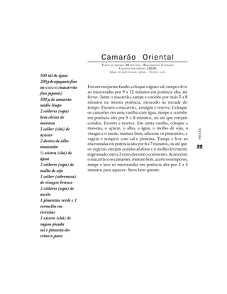 Camarão Oriental
                                  TEMPO DE PREPARO : 40 MINUTOS R ENDIMENTO: 6 PORÇÕES
                                               CALORIAS POR PORÇÃO: 230,00
                                        G RAU DE DIFICULDADE: MÉDIO CUSTO: ALTO
500 ml de água
200 g de espaguete fino
ou somem (macarrão        Em um recipiente fundo, coloque a água e sal; tampe e leve
fino japonês)             ao microondas por 9 a 12 minutos em potência alta, até
                          ferver. Junte o macarrão, tampe e cozinhe por mais 5 a 8
500 g de camarão
                          minutos na mesma potência, mexendo na metade do
médio limpo
                          tempo. Escorra o macarrão, enxágüe e reserve. Coloque
2 colheres (sopa)         os camarões em uma vasilha com água, tampe e cozinhe
bem cheias de             em potência alta por 5 a 8 minutos, ou até que estejam
maisena                   cozidos. Escorra e reserve. Em outra vasilha, coloque a
1 colher (chá) de         maisena, o açúcar, o alho, a água, o molho de soja, o




                                                                                         PEIXES
açúcar                    vinagre e o azeite; misture bem, adicione os pimentões, a
                          vagem e tempere com sal e pimenta. Tampe e leve ao
2 dentes de alho
                          microondas em potência alta por 6 a 7 minutos, ou até que
amassados                                                                                59
                          os vegetais estejam cozidos al dente e o molho levemente
½ xícara (chá) de         engrossado; mexa 2 vezes durante o cozimento. Acrescente
água                      o macarrão e os camarões, misture bem, acerte os temperos,
2 colheres (sopa) de      tampe e leve ao microondas em potência alta por 2 a 3
molho de soja             minutos para aquecer. Sirva bem quente.
1 colher (sobremesa)
de vinagre branco
2 colheres (sopa) de
azeite
1 pimentão verde e 1
vermelho em
tirinhas
1 xícara (chá) de
vagem picada
sal e pimenta-do-
reino a gosto
 