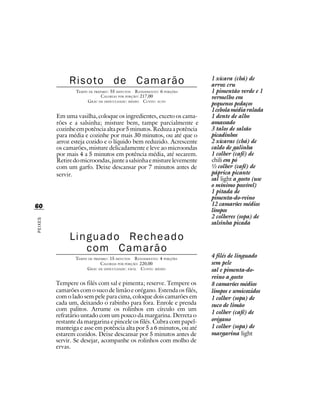 Risoto de Camarão                                         1 xícara (chá) de
                                                                        arroz cru
                 TEMPO DE PREPARO : 55 MINUTOS R ENDIMENTO: 6 PORÇÕES   1 pimentão verde e 1
                              CALORIAS POR PORÇÃO: 217,00               vermelho em
                      G RAU DE DIFICULDADE: MÉDIO CUSTO: ALTO
                                                                        pequenos pedaços
                                                                        1 cebola média ralada
         Em uma vasilha, coloque os ingredientes, exceto os cama-       1 dente de alho
         rões e a salsinha; misture bem, tampe parcialmente e           amassado
         cozinhe em potência alta por 5 minutos. Reduza a potência      3 talos de salsão
         para média e cozinhe por mais 30 minutos, ou até que o         picadinhos
         arroz esteja cozido e o líquido bem reduzido. Acrescente       2 xícaras (chá) de
         os camarões, misture delicadamente e leve ao microondas        caldo de galinha
         por mais 4 a 5 minutos em potência média, até secarem.         1 colher (café) de
         Retire do microondas, junte a salsinha e misture levemente     chili em pó
         com um garfo. Deixe descansar por 7 minutos antes de           ½ colher (café) de
         servir.                                                        páprica picante
                                                                        sal light a gosto (use
                                                                        o mínimo possível)
                                                                        1 pitada de
                                                                        pimenta-do-reino
60                                                                      12 camarões médios
                                                                        limpos
                                                                        2 colheres (sopa) de
PEIXES




                                                                        salsinha picada

              Linguado Recheado
                 com Camarão
                 TEMPO DE PREPARO : 15 MINUTOS R ENDIMENTO: 4 PORÇÕES
                                                                        4 filés de linguado
                              CALORIAS POR PORÇÃO: 220,00               sem pele
                      G RAU DE DIFICULDADE: FÁCIL CUSTO: MÉDIO          sal e pimenta-do-
                                                                        reino a gosto
         Tempere os filés com sal e pimenta; reserve. Tempere os        8 camarões médios
         camarões com o suco de limão e orégano. Estenda os filés,      limpos e semicozidos
         com o lado sem pele para cima, coloque dois camarões em        1 colher (sopa) de
         cada um, deixando o rabinho para fora. Enrole e prenda         suco de limão
         com palitos. Arrume os rolinhos em círculo em um
                                                                        1 colher (café) de
         refratário untado com um pouco da margarina. Derreta o
         restante da margarina e pincele os filés. Cubra com papel-     orégano
         manteiga e asse em potência alta por 5 a 6 minutos, ou até     1 colher (sopa) de
         estarem cozidos. Deixe descansar por 5 minutos antes de        margarina light
         servir. Se desejar, acompanhe os rolinhos com molho de
         ervas.
 