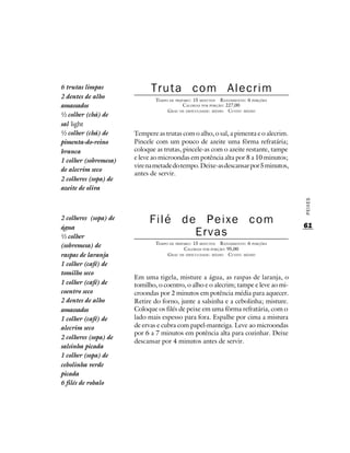 6 trutas limpas              Truta com Alecrim
2 dentes de alho               TEMPO DE PREPARO : 15 MINUTOS R ENDIMENTO: 6 PORÇÕES
amassados                                   CALORIAS POR PORÇÃO: 227,00
                                    G RAU DE DIFICULDADE: MÉDIO CUSTO: MÉDIO
½ colher (chá) de
sal light
½ colher (chá) de      Tempere as trutas com o alho, o sal, a pimenta e o alecrim.
pimenta-do-reino       Pincele com um pouco de azeite uma fôrma refratária;
branca                 coloque as trutas, pincele-as com o azeite restante, tampe
1 colher (sobremesa)   e leve ao microondas em potência alta por 8 a 10 minutos;
                       vire na metade do tempo. Deixe-as descansar por 5 minutos,
de alecrim seco
                       antes de servir.
2 colheres (sopa) de
azeite de oliva




                                                                                      PEIXES
2 colheres (sopa) de        Filé de Peixe com                                         61
água
½ colher                           Ervas
                               TEMPO DE PREPARO : 15 MINUTOS R ENDIMENTO: 6 PORÇÕES
(sobremesa) de                               CALORIAS POR PORÇÃO: 95,00
raspas de laranja                   G RAU DE DIFICULDADE: MÉDIO CUSTO: MÉDIO

1 colher (café) de
tomilho seco
                       Em uma tigela, misture a água, as raspas de laranja, o
1 colher (café) de     tomilho, o coentro, o alho e o alecrim; tampe e leve ao mi-
coentro seco           croondas por 2 minutos em potência média para aquecer.
2 dentes de alho       Retire do forno, junte a salsinha e a cebolinha; misture.
amassados              Coloque os filés de peixe em uma fôrma refratária, com o
1 colher (café) de     lado mais espesso para fora. Espalhe por cima a mistura
alecrim seco           de ervas e cubra com papel-manteiga. Leve ao microondas
                       por 6 a 7 minutos em potência alta para cozinhar. Deixe
2 colheres (sopa) de
                       descansar por 4 minutos antes de servir.
salsinha picada
1 colher (sopa) de
cebolinha verde
picada
6 filés de robalo
 