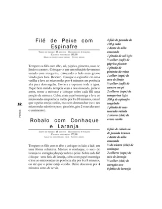 Filé de Peixe com                                         4 filés de pescada de
                                                                        100 g cada
                   Espinafre                                            1 dente de alho
                 TEMPO DE PREPARO : 25 MINUTOS R ENDIMENTO: 4 PORÇÕES   amassado
                              CALORIAS POR PORÇÃO: 185,00
                      G RAU DE DIFICULDADE: MÉDIO CUSTO: MÉDIO          1 pitada de sal light
                                                                        ½ colher (café) de
                                                                        páprica picante
         Tempere os filés com alho, sal, páprica, pimenta, suco de
                                                                        1 pitada de
         limão e coentro. Coloque-os em um refratário levemente
                                                                        pimenta-do-reino
         untado com margarina, colocando o lado mais grosso
         virado para fora. Reserve. Coloque o espinafre em uma          1 colher (sopa) de
         vasilha e leve ao microondas por 4 minutos em potência         suco de limão
         alta para descongelar. Escorra e esprema toda a água.          ½ colher (café) de
         Pique bem miúdo, tempere com a noz-moscada, junte o            coentro em pó
         arroz, torne a misturar e coloque sobre cada filé uma          2 colheres (sopa) de
         porção da mistura. Cubra com papel-manteiga e leve ao          margarina light
         microondas em potência média por 8 a 10 minutos, ou até        300 g de espinafre
62       que o peixe esteja cozido, mas sem desmanchar (se o seu        congelado
         microondas não tiver prato giratório, gire 2 vezes durante     1 pitada de noz-
         o cozimento).                                                  moscada ralada
PEIXES




                                                                        1 xícara (chá) de

          Robalo com Conhaque                                           arroz cozido

                e Laranja                                               6 filés de robalo ou
                 TEMPO DE PREPARO : 15 MINUTOS R ENDIMENTO: 4 PORÇÕES
                              CALORIAS POR PORÇÃO: 172,00               de pescada branca
                      G RAU DE DIFICULDADE: FÁCIL CUSTO: MÉDIO          1 dente de alho
                                                                        amassado
         Tempere os filés com o alho e coloque-os lado a lado em        ¼ de xícara (chá) de
         uma fôrma refratária. Misture o conhaque, o suco de            conhaque
         laranja e o estragão; despeje sobre o peixe. Sobre cada filé   2 colheres (sopa) de
         coloque uma fatia de laranja, cubra com papel-manteiga         suco de laranja
         e leve ao microondas em potência alta por 6 a 8 minutos,       ½ colher (chá) de
         ou até que o peixe esteja cozido. Deixe descansar por 4        estragão seco
         minutos antes de servir.                                       6 fatias de laranja
 