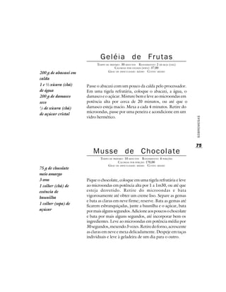 Geléia de Frutas
                            TEMPO DE PREPARO : 30 MINUTOS R ENDIMENTO: 2 XÍCARAS (CHÁ)
                                         CALORIAS POR COLHER (SOPA): 37,00
                                   G RAU DE DIFICULDADE: MÉDIO CUSTO: MÉDIO
200 g de abacaxi em
calda
1 e ½ xícara (chá)    Passe o abacaxi com um pouco da calda pelo processador.
de água               Em uma tigela refratária, coloque o abacaxi, a água, o
200 g de damasco      damasco e o açúcar. Misture bem e leve ao microondas em
seco                  potência alta por cerca de 20 minutos, ou até que o
1
 /3 de xícara (chá)   damasco esteja macio. Mexa a cada 4 minutos. Retire do
                      microondas, passe por uma peneira e acondicione em um
de açúcar cristal
                      vidro hermético.




                                                                                         SOBREMESAS
                                                                                         75
                         Musse de Chocolate
                              TEMPO DE PREPARO : 10 MINUTOS R ENDIMENTO: 4 PORÇÕES
                                           CALORIAS POR PORÇÃO: 170,00
                                   G RAU DE DIFICULDADE: MÉDIO CUSTO: MÉDIO
75 g de chocolate
meio amargo
3 ovos                Pique o chocolate, coloque em uma tigela refratária e leve
1 colher (chá) de     ao microondas em potência alta por 1 a 1m30, ou até que
essência de           esteja derretido. Retire do microondas e bata
baunilha              vigorosamente até obter um creme liso. Separe as gemas
                      e bata as claras em neve firme; reserve. Bata as gemas até
1 colher (sopa) de
                      ficarem esbranquiçadas, junte a baunilha e o açúcar, bata
açúcar                por mais alguns segundos. Adicione aos poucos o chocolate
                      e bata por mais alguns segundos, até incorporar bem os
                      ingredientes. Leve ao microondas em potência média por
                      30 segundos, mexendo 3 vezes. Retire do forno, acrescente
                      as claras em neve e mexa delicadamente. Despeje em taças
                      individuais e leve à geladeira de um dia para o outro.
 