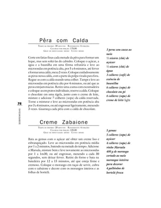 Pêra com Calda
                     TEMPO DE PREPARO : 30 MINUTOS R ENDIMENTO: 6 PORÇÕES
                                  CALORIAS POR PORÇÃO: 170,00
                          G RAU DE DIFICULDADE: MÉDIO CUSTO: MÉDIO          3 peras sem casca ao
                                                                            meio
             Corte em fatias finas cada metade da pêra para formar um       ½ xícara (chá) de
             leque, mas sem soltá-las do cabinho. Coloque o açúcar, a       açúcar
             água e a baunilha em uma fôrma refratária e leve ao
                                                                            ½ xícara (chá) de
             microondas em potência alta, por 5 a 6 minutos, até ferver
                                                                            água
             e formar uma calda; mexa 2 vezes. Coloque cuidadosamente
             as peras nessa calda, com a parte da polpa virada para fora.   3 colheres (café) de
             Regue-as com a calda usando uma colher. Tampe e leve ao        essência de
             microondas em potência alta por 4 minutos, ou até que as       baunilha
             peras estejam macias. Retire uma a uma com escumadeira         6 colheres (sopa) de
             e coloque-as em pratos individuais; reserve a calda. Coloque   chocolate em pó
             o chocolate em uma tigela, junto com o creme de leite,
                                                                            6 colheres (sopa) de
             misture e adicione 7 colheres (sopa) da calda reservada.
                                                                            creme de leite light
             Torne a misturar e leve ao microondas em potência alta
76
             por 3 a 4 minutos, ou até engrossar ligeiramente, mexendo
             3 vezes. Guarneça cada pêra com a calda de chocolate.
SOBREMESAS




                      Creme Zabaione
                     TEMPO DE PREPARO : 20 MINUTOS R ENDIMENTO: 4 PORÇÕES
                                  CALORIAS POR PORÇÃO: 220,00               5 gemas
                          G RAU DE DIFICULDADE: MÉDIO CUSTO: MÉDIO
                                                                            5 colheres (sopa) de
             Bata as gemas com o açúcar até obter um creme liso e           açúcar
             esbranquiçado. Leve ao microondas em potência média            4 colheres (sopa) de
             por 1 a 2 minutos, batendo na metade do tempo. Adicione        vinho Marsala
             o Marsala, misture bem e leve novamente ao microondas          400 g de morango
             por 1 a 1m30, ou até engrossar, mexendo a cada 30
                                                                            cortado ao meio
             segundos, sem deixar ferver. Retire do forno e bata na
             batedeira por 12 a 15 minutos, até que esteja firme e          morangos inteiros
             cremoso. Coloque o morango em taças de servir, cubra           para decorar
             com o zabaione e decore com os morangos inteiros e as          4 galhinhos de
             folhas de hortelã.                                             hortelã fresca
 
