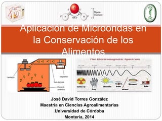 José David Torres González
Maestría en Ciencias Agroalimentarias
Universidad de Córdoba
Montería, 2014
Aplicación de Microondas en
la Conservación de los
Alimentos
 