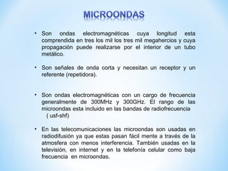 • Son ondas electromagnéticas cuya longitud esta
  comprendida en tres los mil los tres mil megahercios y cuya
  propagación puede realizarse por el interior de un tubo
  metálico.

• Son señales de onda corta y necesitan un receptor y un
  referente (repetidora).


• Son ondas electromagnéticas con un cargo de frecuencia
  generalmente de 300MHz y 300GHz. El rango de las
  microondas esta incluido en las bandas de radiofrecuencia
    ( usf-shf)

• En las telecomunicaciones las microondas son usadas en
  radiodifusión ya que estas pasan fácil mente a través de la
  atmosfera con menos interferencia. También usadas en la
  televisión, en internet y en la telefonía celular como baja
  frecuencia en microondas.
 
