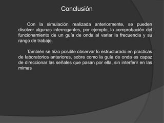 Conclusión

    Con la simulación realizada anteriormente, se pueden
disolver algunas interrogantes, por ejemplo, la comprobación del
funcionamiento de un guía de onda al variar la frecuencia y su
rango de trabajo.

    También se hizo posible observar lo estructurado en practicas
de laboratorios anteriores, sobre como la guía de onda es capaz
de direccionar las señales que pasan por ella, sin interferir en las
mimas
 