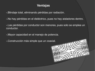 Ventajas

-.Blindaje total, eliminando pérdidas por radiación.

-.No hay pérdidas en el dieléctrico, pues no hay aisladores dentro.

-.Las pérdidas por conductor son menores, pues solo se emplea un
conductor.

-.Mayor capacidad en el manejo de potencia.

-.Construcción más simple que un coaxial.
 