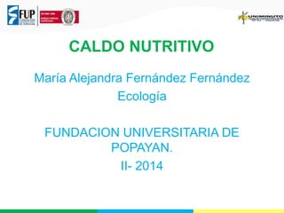 CALDO NUTRITIVO 
María Alejandra Fernández Fernández 
Ecología 
FUNDACION UNIVERSITARIA DE 
POPAYAN. 
II- 2014 
 