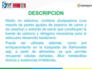 DESCRIPCION 
Medio no selectivo, contiene pluripeptona (una 
mezcla de partes iguales de peptona de carne y 
de caseína) y extracto de carne que constituyen la 
fuente de carbono y nitrógeno necesarias para el 
adecuado desarrollo bacteriano. 
Puede ser utilizado además, como pre 
enriquecimiento en la búsqueda de Salmonella 
spp. a partir de alimentos, ya que permite 
recuperar células dañadas, diluir metabolitos 
tóxicos y sustancias inhibitorias. 
 