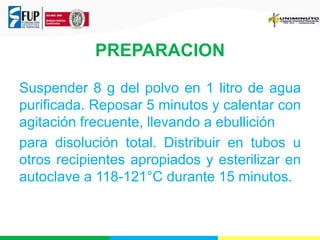 PREPARACION 
Suspender 8 g del polvo en 1 litro de agua 
purificada. Reposar 5 minutos y calentar con 
agitación frecuente, llevando a ebullición 
para disolución total. Distribuir en tubos u 
otros recipientes apropiados y esterilizar en 
autoclave a 118-121°C durante 15 minutos. 
 