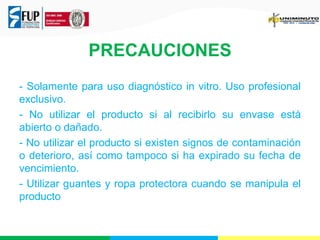 PRECAUCIONES 
- Solamente para uso diagnóstico in vitro. Uso profesional 
exclusivo. 
- No utilizar el producto si al recibirlo su envase está 
abierto o dañado. 
- No utilizar el producto si existen signos de contaminación 
o deterioro, así como tampoco si ha expirado su fecha de 
vencimiento. 
- Utilizar guantes y ropa protectora cuando se manipula el 
producto 
 