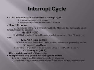 • At end of execute cycle, processor tests interrupt signal.
i. If set, an interrupt cycle occurs
ii. Varies greatly from one machine to another
• How It Performs:
i. The contents of the PC are transferred to the MBR , so that they can be saved
for return from the interrupt

t1: MBR <-(PC)
saved

ii. MAR is loaded with the address At which the contents of the PC are to be

t2: MAR <- save-address
PC is loaded with the address of the start of the interrupt-processing routine.

PC <- routine-address
iii. Store the MBR, which contains the old value of the PC into memory.

t3: memory <- (MBR)
• This is a minimum level of Complexity.
• Most processors may provide multiple types of address
i. So there may be additional micro-ops to get addresses
ii. Note that saving context is done by interrupt handler routine, not micro-ops.

 