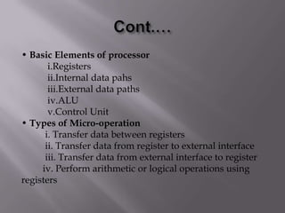 • Basic Elements of processor
i.Registers
ii.Internal data pahs
iii.External data paths
iv.ALU
v.Control Unit
• Types of Micro-operation
i. Transfer data between registers
ii. Transfer data from register to external interface
iii. Transfer data from external interface to register
iv. Perform arithmetic or logical operations using
registers

 