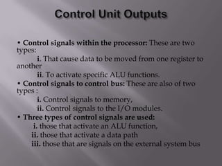 • Control signals within the processor: These are two
types:
i. That cause data to be moved from one register to
another
ii. To activate specific ALU functions.
• Control signals to control bus: These are also of two
types :
i. Control signals to memory,
ii. Control signals to the I/O modules.
• Three types of control signals are used:
i. those that activate an ALU function,
ii. those that activate a data path
iii. those that are signals on the external system bus

 