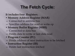 It includes four Registers.
• Memory Address Register (MAR)
— Connected to address bus
— Specifies address for read or write op
• Memory Buffer Register (MBR)
— Connected to data bus
— Holds data to write or last data read
• Program Counter (PC)
— Holds address of next instruction to be fetched
• Instruction Register (IR)
— Holds last instruction fetched

 