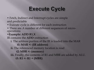 • Fetch, Indirect and Interrupt cycles are simple
and predictable
• Execute cycle is different for each instruction
• There are A number of different sequences of microoperations
•Example: ADD R1,X
IR contains the ADD instruction
i. The address portion of the IR is loaded into the MAR
t1: MAR <- (IR address)
ii. The referenced memory location is read
t2: MBR <- (memory)
iii. Finally, the contents of R1 and MBR are added by ALU.
t3: R1 <- R1 + (MBR)

 