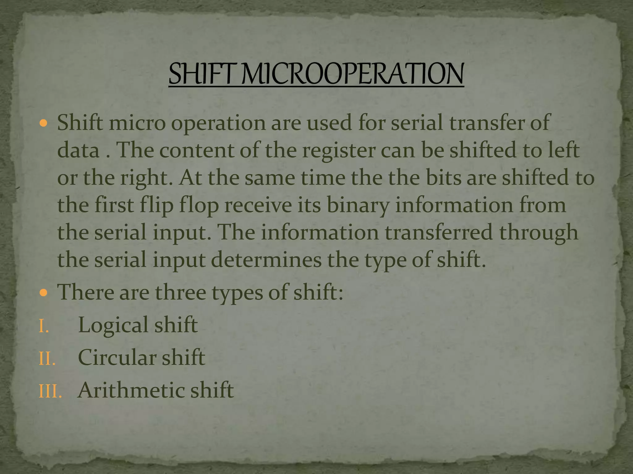 Shift micro operation are used for serial transfer of
data . The content of the register can be shifted to left
or the right. At the same time the the bits are shifted to
the first flip flop receive its binary information from
the serial input. The information transferred through
the serial input determines the type of shift.
 There are three types of shift:
I. Logical shift
II. Circular shift
III. Arithmetic shift
 