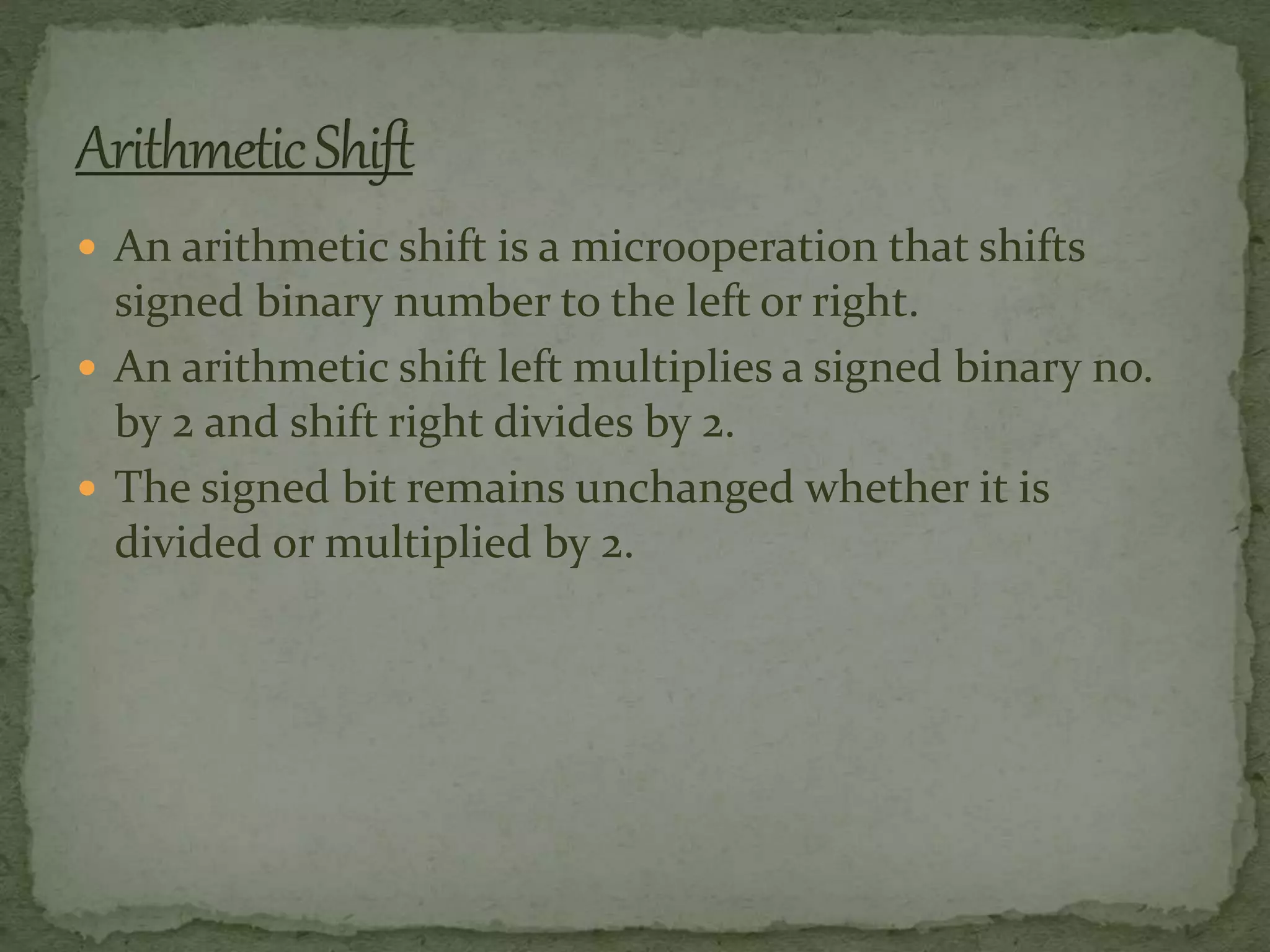 An arithmetic shift is a microoperation that shifts
signed binary number to the left or right.
 An arithmetic shift left multiplies a signed binary no.
by 2 and shift right divides by 2.
 The signed bit remains unchanged whether it is
divided or multiplied by 2.
 