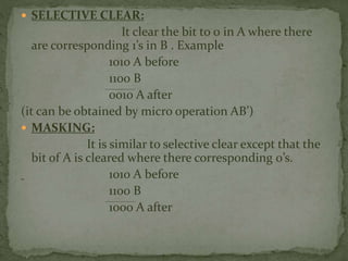  SELECTIVE CLEAR:
It clear the bit to 0 in A where there
are corresponding 1’s in B . Example
1010 A before
1100 B
0010 A after
(it can be obtained by micro operation AB’)
 MASKING:
It is similar to selective clear except that the
bit of A is cleared where there corresponding 0’s.
1010 A before
1100 B
1000 A after
 