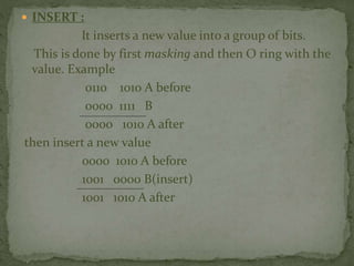  INSERT :
It inserts a new value into a group of bits.
This is done by first masking and then O ring with the
value. Example
0110 1010 A before
0000 1111 B
0000 1010 A after
then insert a new value
0000 1010 A before
1001 0000 B(insert)
1001 1010 A after
 