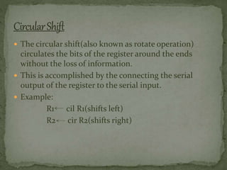  The circular shift(also known as rotate operation)
circulates the bits of the register around the ends
without the loss of information.
 This is accomplished by the connecting the serial
output of the register to the serial input.
 Example:
R1 cil R1(shifts left)
R2 cir R2(shifts right)
 