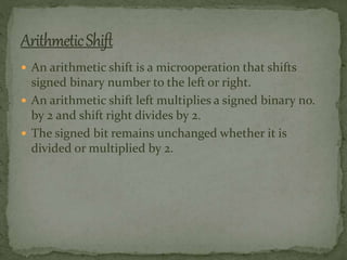  An arithmetic shift is a microoperation that shifts
signed binary number to the left or right.
 An arithmetic shift left multiplies a signed binary no.
by 2 and shift right divides by 2.
 The signed bit remains unchanged whether it is
divided or multiplied by 2.
 