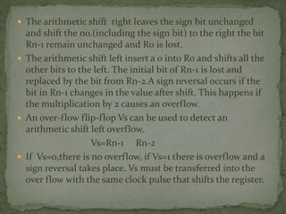  The arithmetic shift right leaves the sign bit unchanged
and shift the no.(including the sign bit) to the right the bit
Rn-1 remain unchanged and R0 is lost.
 The arithmetic shift left insert a 0 into R0 and shifts all the
other bits to the left. The initial bit of Rn-1 is lost and
replaced by the bit from Rn-2.A sign reversal occurs if the
bit in Rn-1 changes in the value after shift. This happens if
the multiplication by 2 causes an overflow.
 An over-flow flip-flop Vs can be used to detect an
arithmetic shift left overflow.
Vs=Rn-1 Rn-2
 If Vs=0,there is no overflow, if Vs=1 there is overflow and a
sign reversal takes place. Vs must be transferred into the
over flow with the same clock pulse that shifts the register.
 