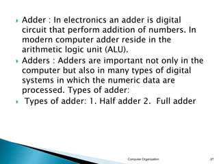  Adder : In electronics an adder is digital
circuit that perform addition of numbers. In
modern computer adder reside in the
arithmetic logic unit (ALU).
 Adders : Adders are important not only in the
computer but also in many types of digital
systems in which the numeric data are
processed. Types of adder:
 Types of adder: 1. Half adder 2. Full adder
Computer Organization 27
 