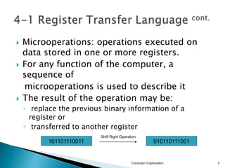  Microoperations: operations executed on
data stored in one or more registers.
 For any function of the computer, a
sequence of
microoperations is used to describe it
 The result of the operation may be:
◦ replace the previous binary information of a
register or
◦ transferred to another register
Computer Organization 4
101101110011 010110111001
Shift Right Operation
 