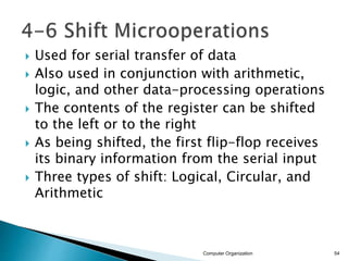 Used for serial transfer of data
 Also used in conjunction with arithmetic,
logic, and other data-processing operations
 The contents of the register can be shifted
to the left or to the right
 As being shifted, the first flip-flop receives
its binary information from the serial input
 Three types of shift: Logical, Circular, and
Arithmetic
Computer Organization 54
 