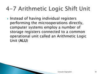  Instead of having individual registers
performing the microoperations directly,
computer systems employ a number of
storage registers connected to a common
operational unit called an Arithmetic Logic
Unit (ALU)
Computer Organization 64
 