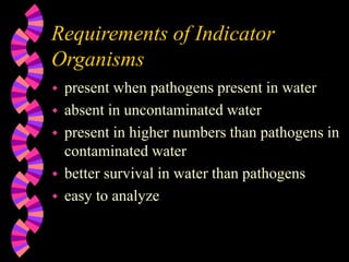 Requirements of Indicator
Organisms
 present when pathogens present in water
 absent in uncontaminated water
 present in higher numbers than pathogens in
contaminated water
 better survival in water than pathogens
 easy to analyze
 