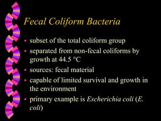 Fecal Coliform Bacteria
 subset of the total coliform group
 separated from non-fecal coliforms by
growth at 44.5 °C
 sources: fecal material
 capable of limited survival and growth in
the environment
 primary example is Escherichia coli (E.
coli)
 
