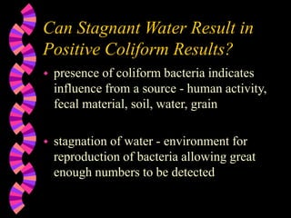 Can Stagnant Water Result in
Positive Coliform Results?
 presence of coliform bacteria indicates
influence from a source - human activity,
fecal material, soil, water, grain
 stagnation of water - environment for
reproduction of bacteria allowing great
enough numbers to be detected
 