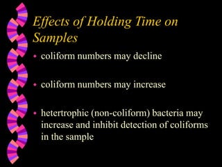 Effects of Holding Time on
Samples
 coliform numbers may decline
 coliform numbers may increase
 hetertrophic (non-coliform) bacteria may
increase and inhibit detection of coliforms
in the sample
 