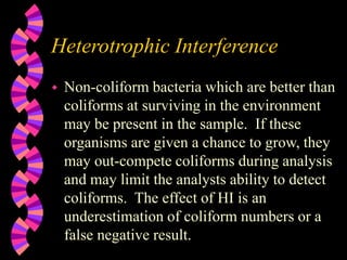 Heterotrophic Interference
 Non-coliform bacteria which are better than
coliforms at surviving in the environment
may be present in the sample. If these
organisms are given a chance to grow, they
may out-compete coliforms during analysis
and may limit the analysts ability to detect
coliforms. The effect of HI is an
underestimation of coliform numbers or a
false negative result.
 