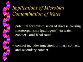 Implications of Microbial
Contamination of Water
 potential for transmission of disease causing
microorganisms (pathogens) via water
contact - oral fecal route
 contact includes ingestion, primary contact,
and secondary contact
 