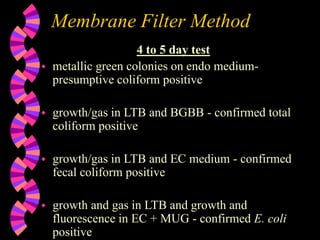 Membrane Filter Method
4 to 5 day test
 metallic green colonies on endo medium-
presumptive coliform positive
 growth/gas in LTB and BGBB - confirmed total
coliform positive
 growth/gas in LTB and EC medium - confirmed
fecal coliform positive
 growth and gas in LTB and growth and
fluorescence in EC + MUG - confirmed E. coli
positive
 