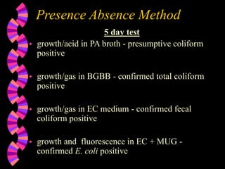Presence Absence Method
5 day test
 growth/acid in PA broth - presumptive coliform
positive
 growth/gas in BGBB - confirmed total coliform
positive
 growth/gas in EC medium - confirmed fecal
coliform positive
 growth and fluorescence in EC + MUG -
confirmed E. coli positive
 
